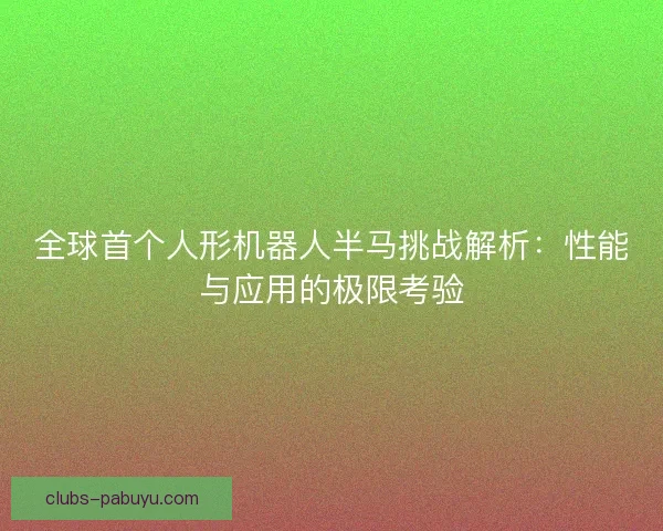 全球首个人形机器人半马挑战解析：性能与应用的极限考验
