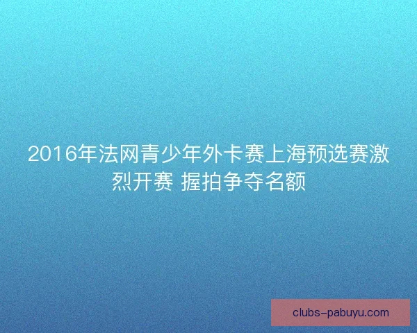 2016年法网青少年外卡赛上海预选赛激烈开赛 握拍争夺名额