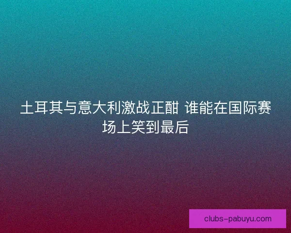 土耳其与意大利激战正酣 谁能在国际赛场上笑到最后